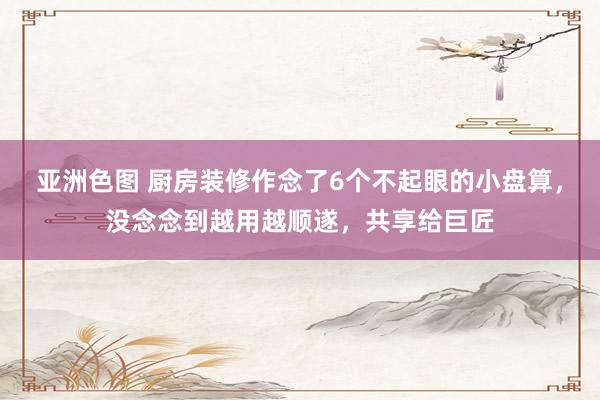 亚洲色图 厨房装修作念了6个不起眼的小盘算，没念念到越用越顺遂，共享给巨匠