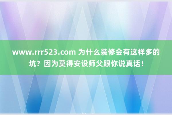 www.rrr523.com 为什么装修会有这样多的坑？因为莫得安设师父跟你说真话！
