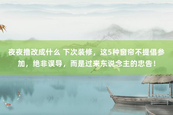 夜夜撸改成什么 下次装修，这5种窗帘不提倡参加，绝非误导，而是过来东说念主的忠告！