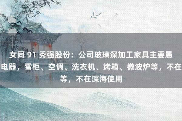 女同 91 秀强股份：公司玻璃深加工家具主要愚弄于家用电器，雪柜、空调、洗衣机、烤箱、微波炉等，不在深海使用