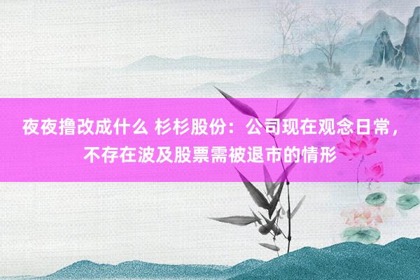 夜夜撸改成什么 杉杉股份：公司现在观念日常，不存在波及股票需被退市的情形