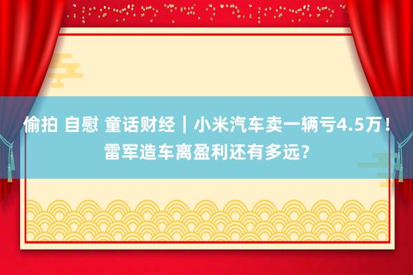 偷拍 自慰 童话财经｜小米汽车卖一辆亏4.5万！雷军造车离盈利还有多远？