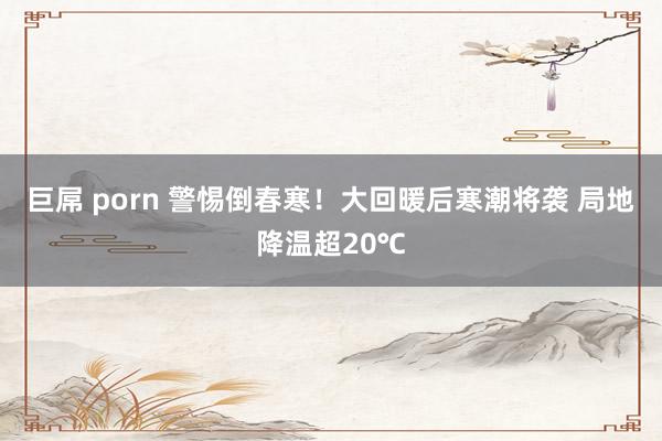 巨屌 porn 警惕倒春寒！大回暖后寒潮将袭 局地降温超20℃