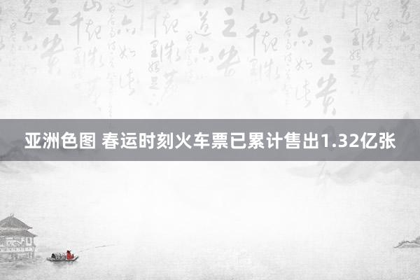 亚洲色图 春运时刻火车票已累计售出1.32亿张