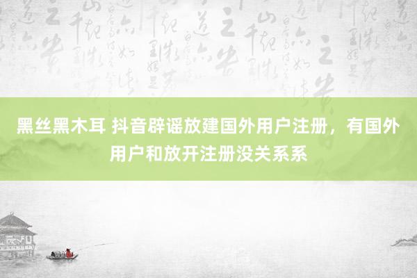 黑丝黑木耳 抖音辟谣放建国外用户注册，有国外用户和放开注册没关系系