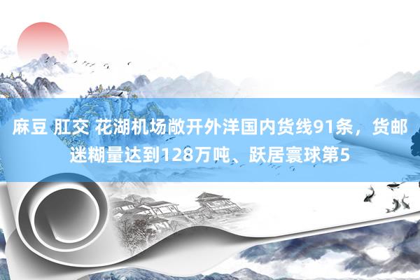 麻豆 肛交 花湖机场敞开外洋国内货线91条，货邮迷糊量达到128万吨、跃居寰球第5