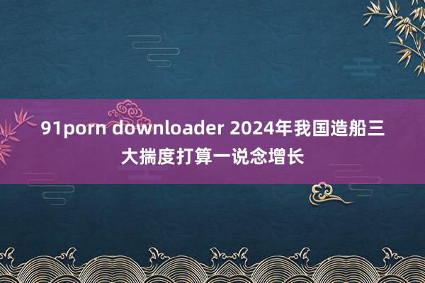 91porn downloader 2024年我国造船三大揣度打算一说念增长