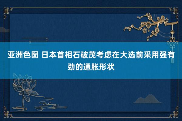 亚洲色图 日本首相石破茂考虑在大选前采用强有劲的通胀形状