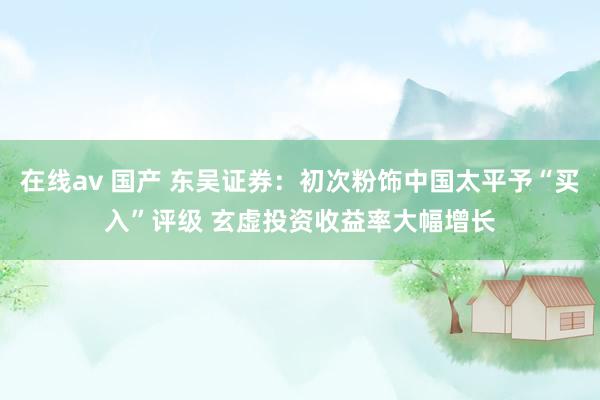 在线av 国产 东吴证券：初次粉饰中国太平予“买入”评级 玄虚投资收益率大幅增长
