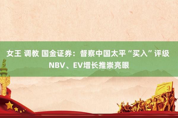 女王 调教 国金证券：督察中国太平“买入”评级 NBV、EV增长推崇亮眼