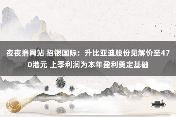 夜夜撸网站 招银国际：升比亚迪股份见解价至470港元 上季利润为本年盈利奠定基础