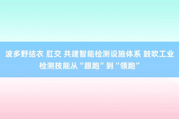 波多野结衣 肛交 共建智能检测设施体系 鼓吹工业检测技能从“跟跑”到“领跑”