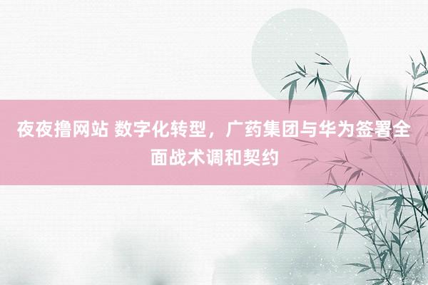 夜夜撸网站 数字化转型，广药集团与华为签署全面战术调和契约