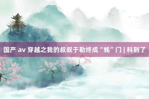 国产 av 穿越之我的叔叔于勒终成“蚝”门 | 科到了