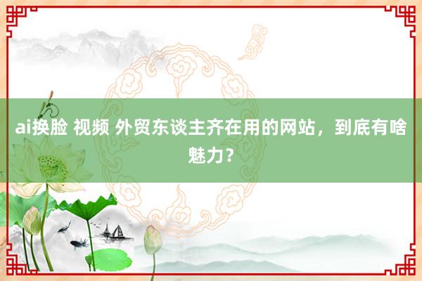 ai换脸 视频 外贸东谈主齐在用的网站，到底有啥魅力？