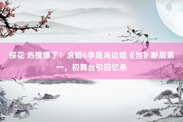探花 热搜爆了！浪姐6李晟海边唱《当》断层第一，初舞台引回忆杀
