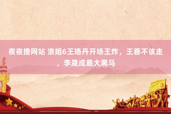 夜夜撸网站 浪姐6王珞丹开场王炸，王蓉不该走，李晟成最大黑马