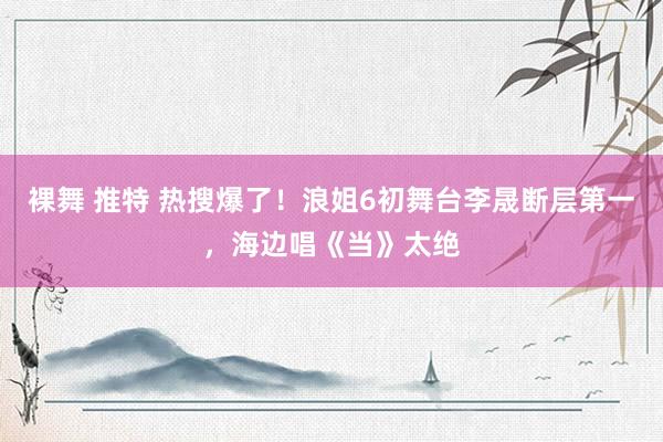 裸舞 推特 热搜爆了！浪姐6初舞台李晟断层第一，海边唱《当》太绝