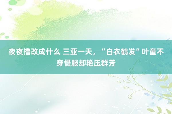 夜夜撸改成什么 三亚一天，“白衣鹤发”叶童不穿慑服却艳压群芳