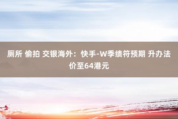 厕所 偷拍 交银海外：快手-W季绩符预期 升办法价至64港元