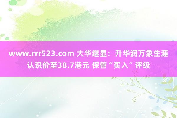 www.rrr523.com 大华继显：升华润万象生涯认识价至38.7港元 保管“买入”评级