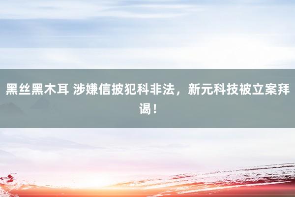 黑丝黑木耳 涉嫌信披犯科非法，新元科技被立案拜谒！