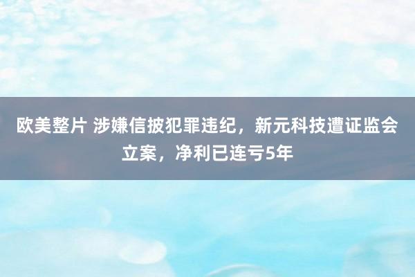 欧美整片 涉嫌信披犯罪违纪，新元科技遭证监会立案，净利已连亏5年
