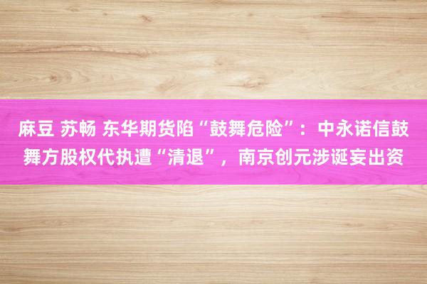 麻豆 苏畅 东华期货陷“鼓舞危险”：中永诺信鼓舞方股权代执遭“清退”，南京创元涉诞妄出资