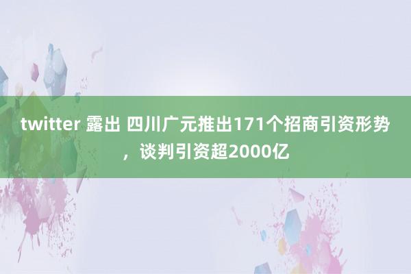 twitter 露出 四川广元推出171个招商引资形势，谈判引资超2000亿