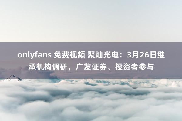 onlyfans 免费视频 聚灿光电：3月26日继承机构调研，广发证券、投资者参与