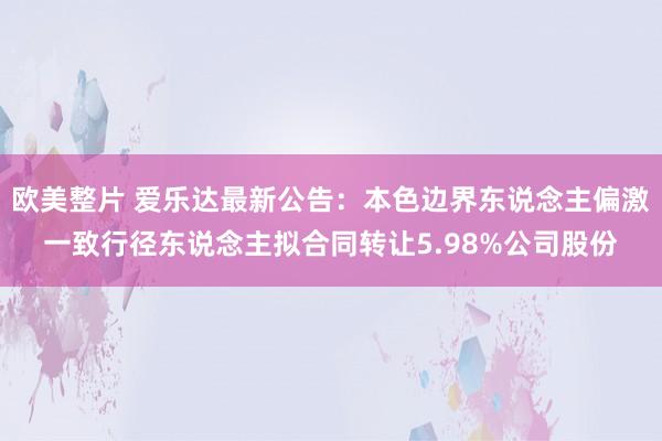 欧美整片 爱乐达最新公告：本色边界东说念主偏激一致行径东说念主拟合同转让5.98%公司股份