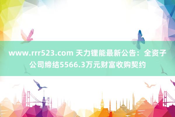 www.rrr523.com 天力锂能最新公告：全资子公司缔结5566.3万元财富收购契约