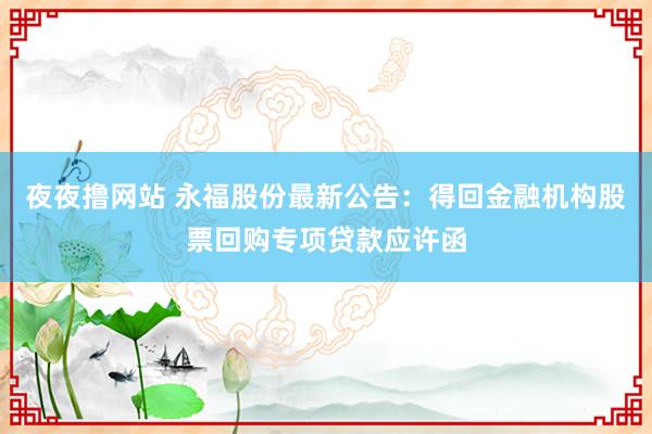 夜夜撸网站 永福股份最新公告：得回金融机构股票回购专项贷款应许函