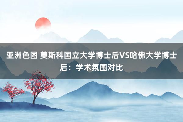 亚洲色图 莫斯科国立大学博士后VS哈佛大学博士后：学术氛围对比