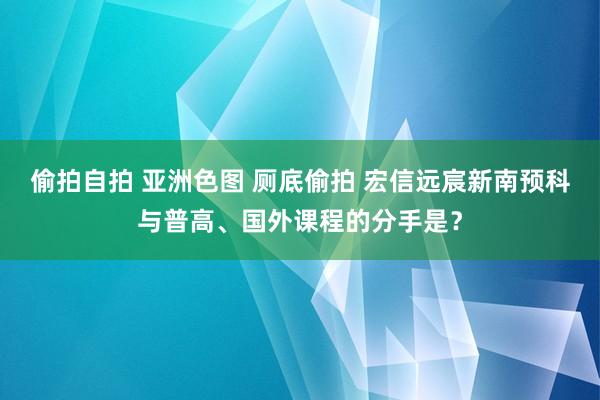 偷拍自拍 亚洲色图 厕底偷拍 宏信远宸新南预科与普高、国外课程的分手是？
