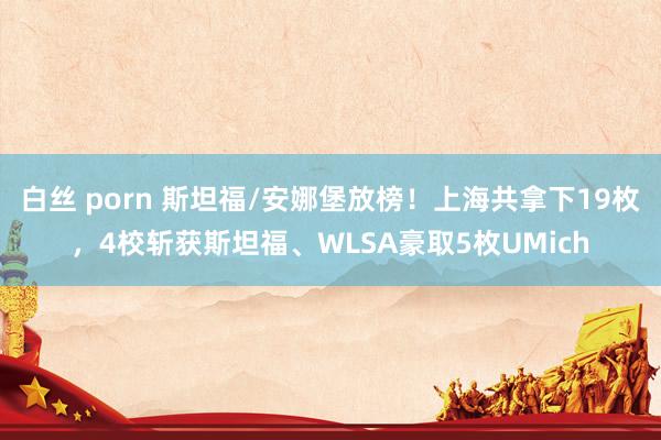 白丝 porn 斯坦福/安娜堡放榜！上海共拿下19枚，4校斩获斯坦福、WLSA豪取5枚UMich