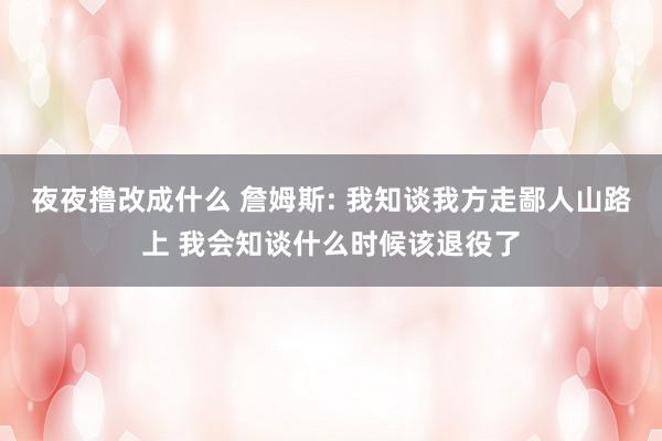 夜夜撸改成什么 詹姆斯: 我知谈我方走鄙人山路上 我会知谈什么时候该退役了