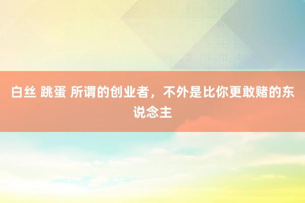 白丝 跳蛋 所谓的创业者，不外是比你更敢赌的东说念主