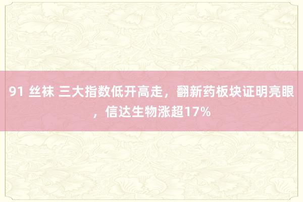 91 丝袜 三大指数低开高走，翻新药板块证明亮眼，信达生物涨超17%