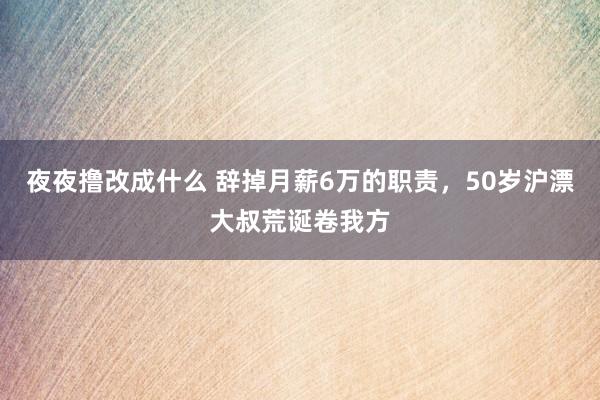 夜夜撸改成什么 辞掉月薪6万的职责，50岁沪漂大叔荒诞卷我方