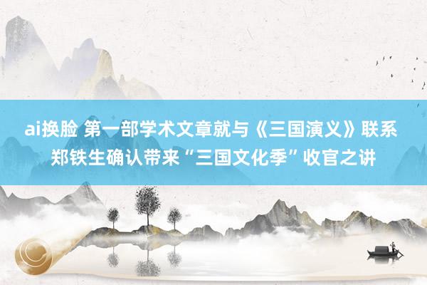 ai换脸 第一部学术文章就与《三国演义》联系 郑铁生确认带来“三国文化季”收官之讲