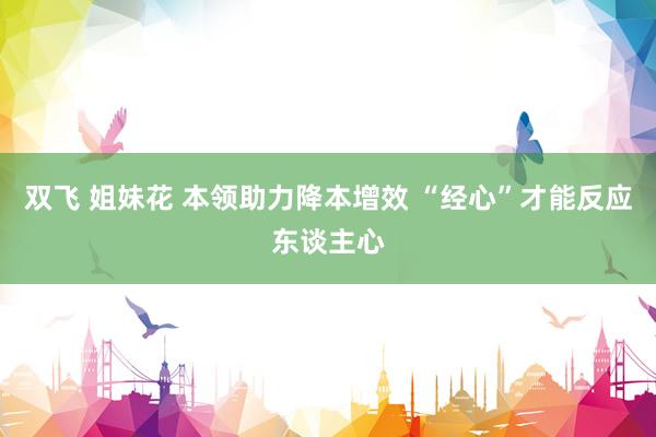 双飞 姐妹花 本领助力降本增效 “经心”才能反应东谈主心