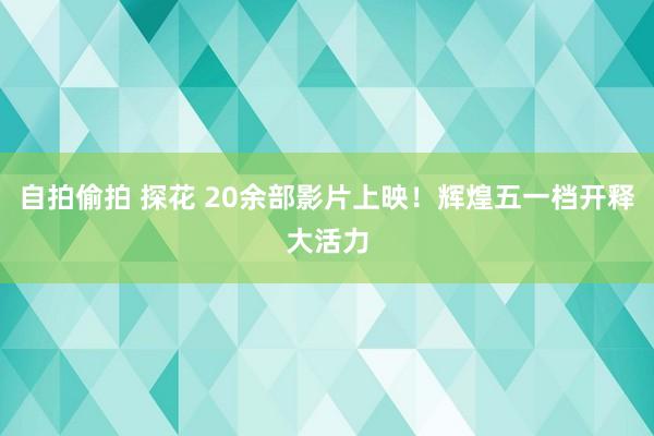自拍偷拍 探花 20余部影片上映！辉煌五一档开释大活力