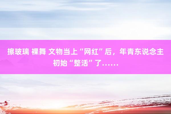 擦玻璃 裸舞 文物当上“网红”后，年青东说念主初始“整活”了……