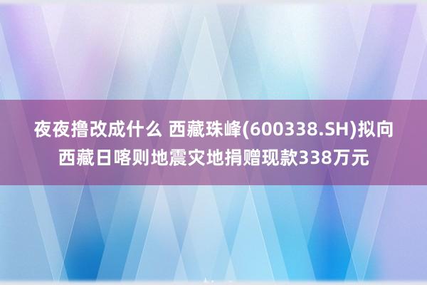 夜夜撸改成什么 西藏珠峰(600338.SH)拟向西藏日喀则地震灾地捐赠现款338万元