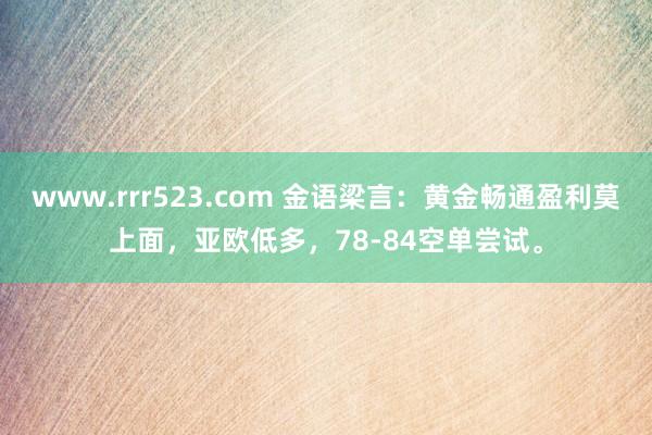 www.rrr523.com 金语梁言：黄金畅通盈利莫上面，亚欧低多，78-84空单尝试。