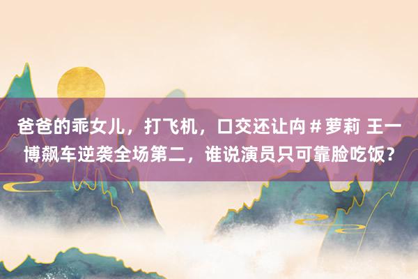爸爸的乖女儿，打飞机，口交还让禸＃萝莉 王一博飙车逆袭全场第二，谁说演员只可靠脸吃饭？