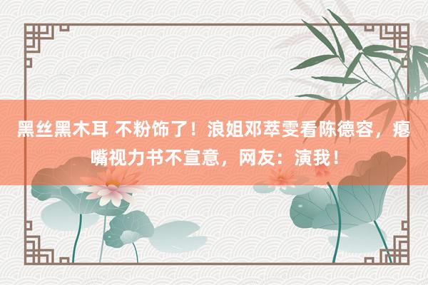 黑丝黑木耳 不粉饰了！浪姐邓萃雯看陈德容，瘪嘴视力书不宣意，网友：演我！