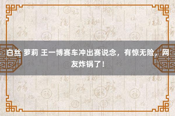 白丝 萝莉 王一博赛车冲出赛说念，有惊无险，网友炸锅了！