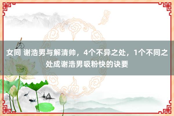 女同 谢浩男与解清帅，4个不异之处，1个不同之处成谢浩男吸粉快的诀要